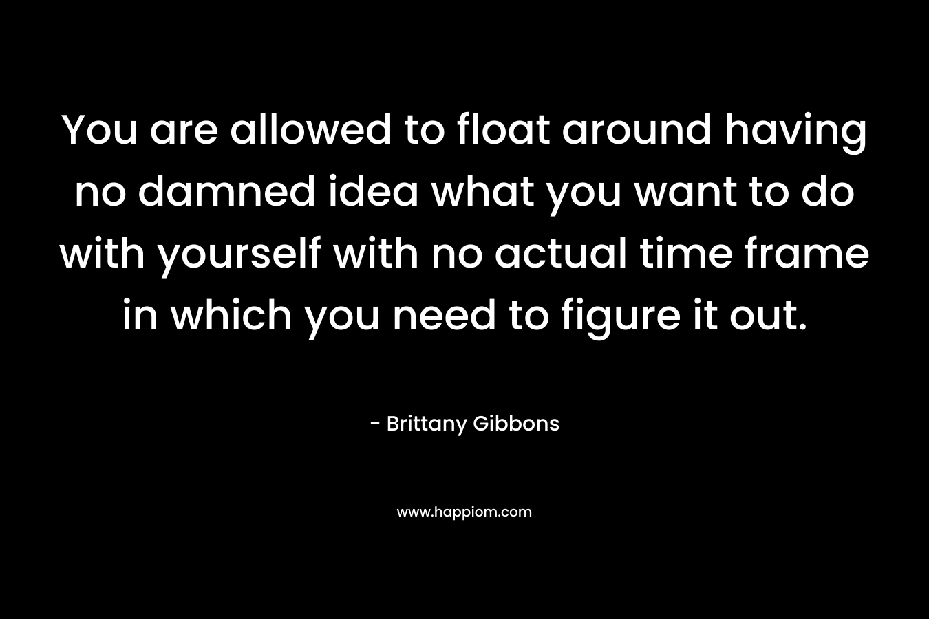 You are allowed to float around having no damned idea what you want to do with yourself with no actual time frame in which you need to figure it out. – Brittany Gibbons