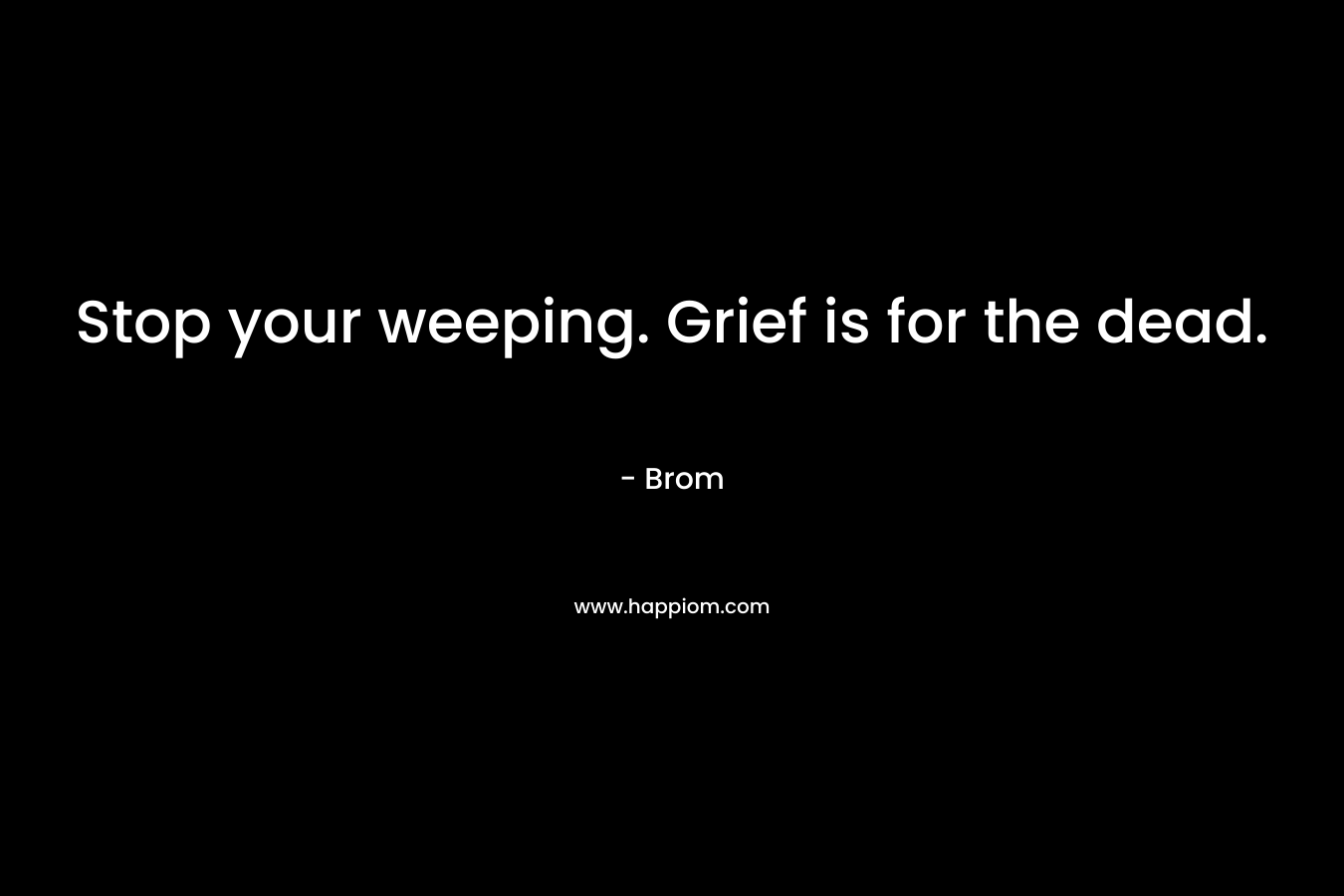 Stop your weeping. Grief is for the dead.