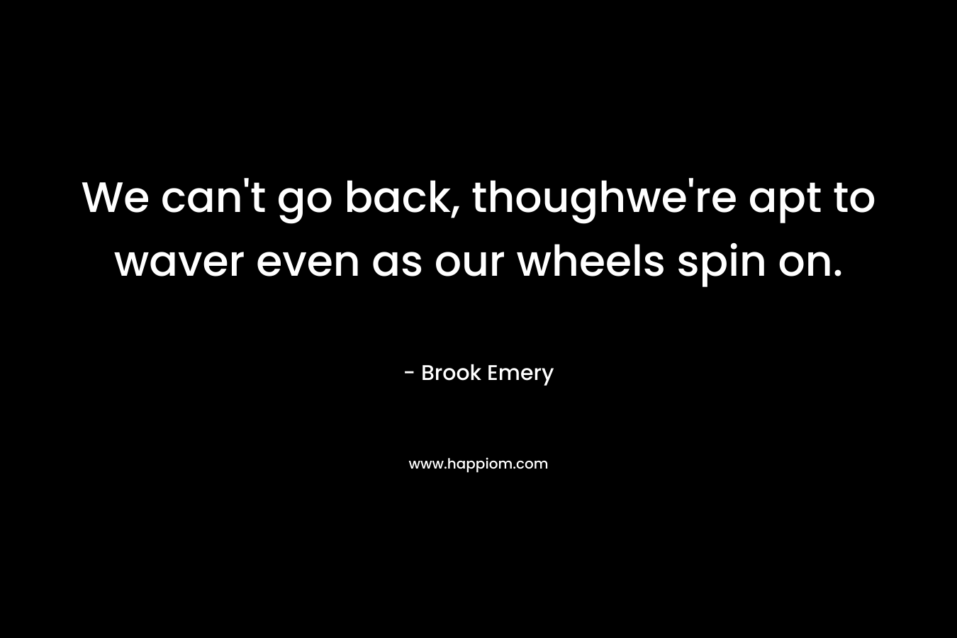 We can’t go back, thoughwe’re apt to waver even as our wheels spin on. – Brook Emery