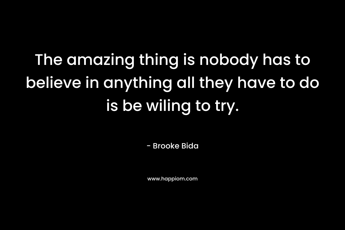 The amazing thing is nobody has to believe in anything all they have to do is be wiling to try. – Brooke Bida