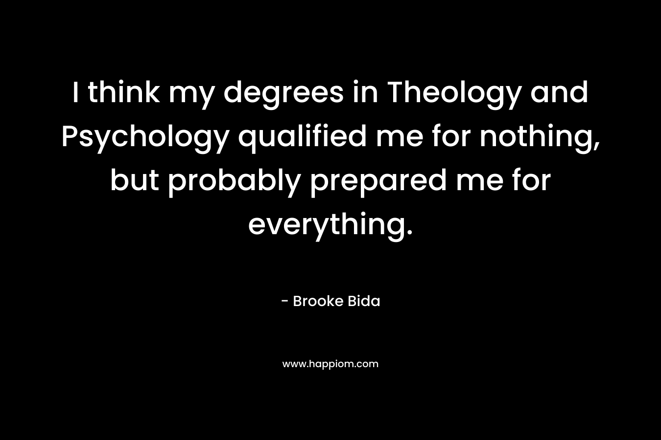 I think my degrees in Theology and Psychology qualified me for nothing, but probably prepared me for everything. – Brooke Bida
