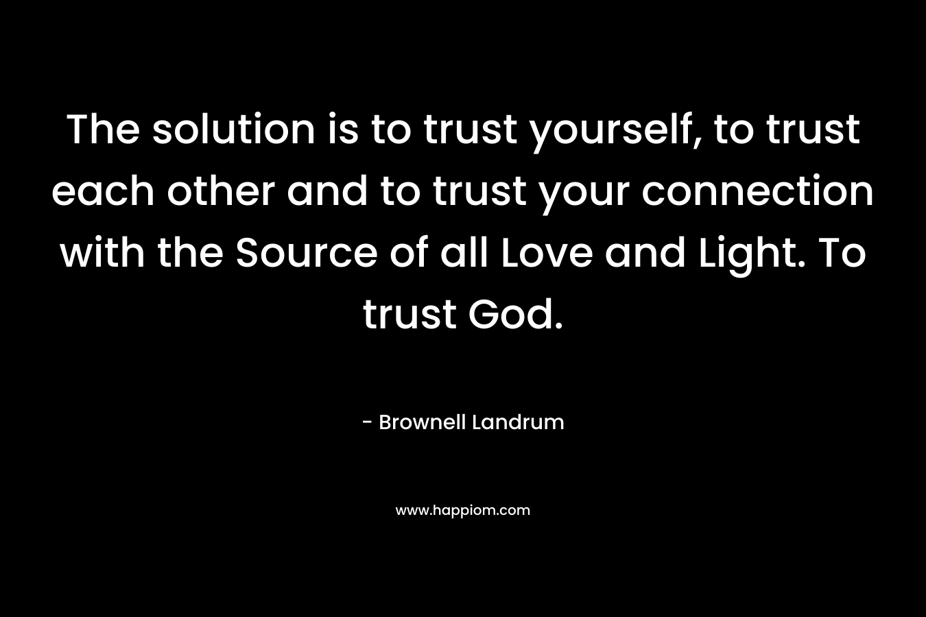 The solution is to trust yourself, to trust each other and to trust your connection with the Source of all Love and Light. To trust God.