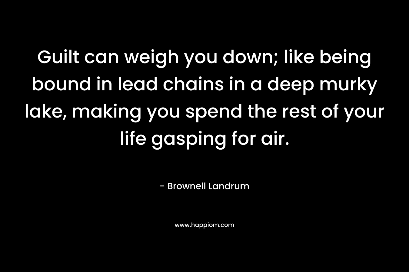 Guilt can weigh you down; like being bound in lead chains in a deep murky lake, making you spend the rest of your life gasping for air. – Brownell Landrum