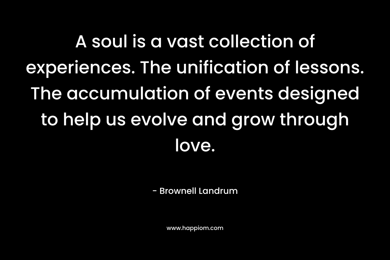 A soul is a vast collection of experiences. The unification of lessons. The accumulation of events designed to help us evolve and grow through love.