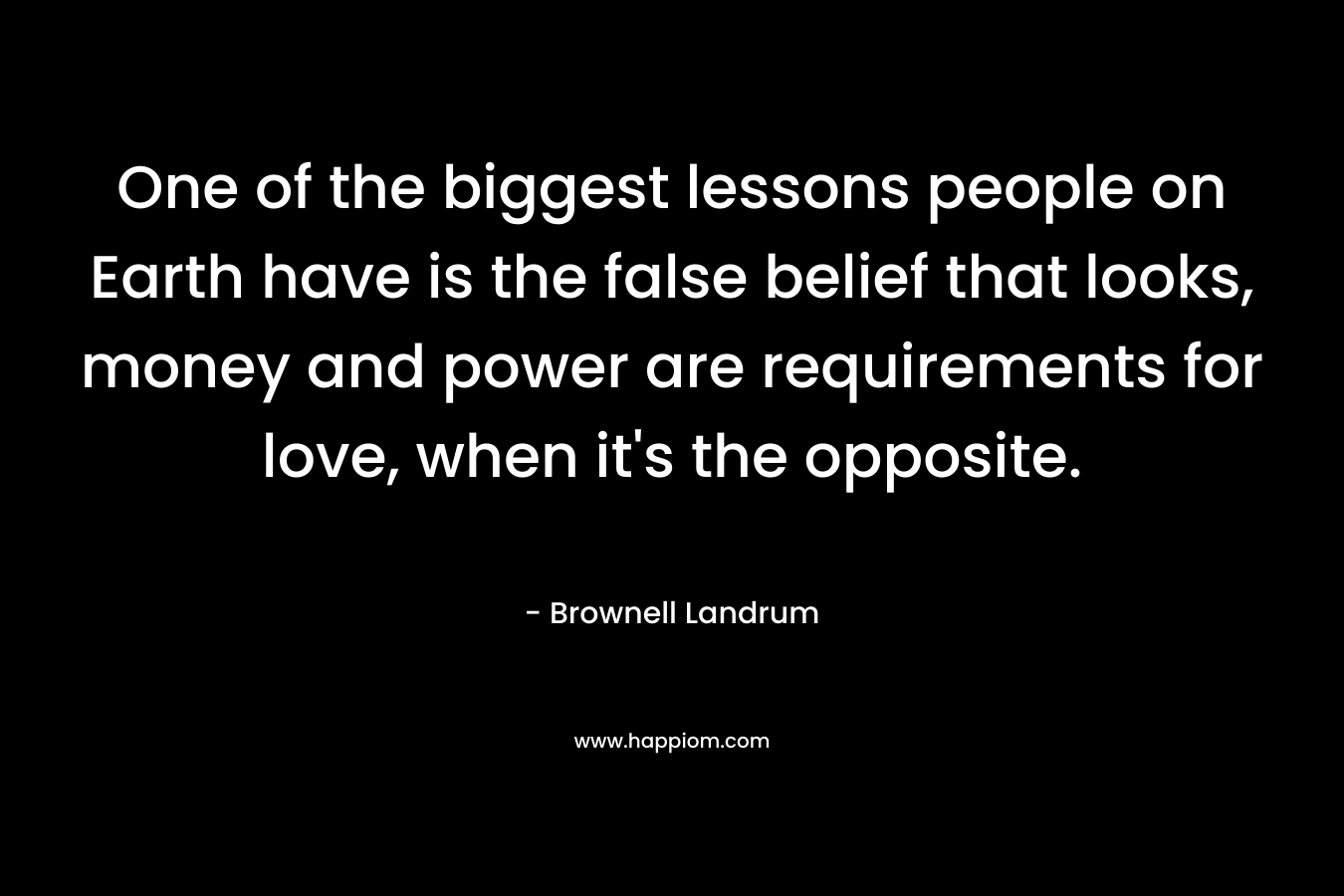 One of the biggest lessons people on Earth have is the false belief that looks, money and power are requirements for love, when it’s the opposite. – Brownell Landrum