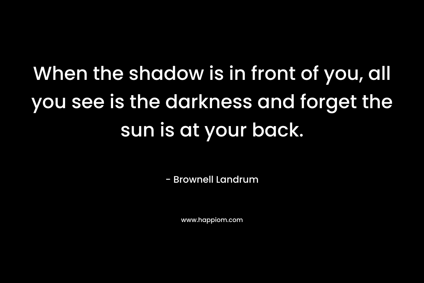 When the shadow is in front of you, all you see is the darkness and forget the sun is at your back.