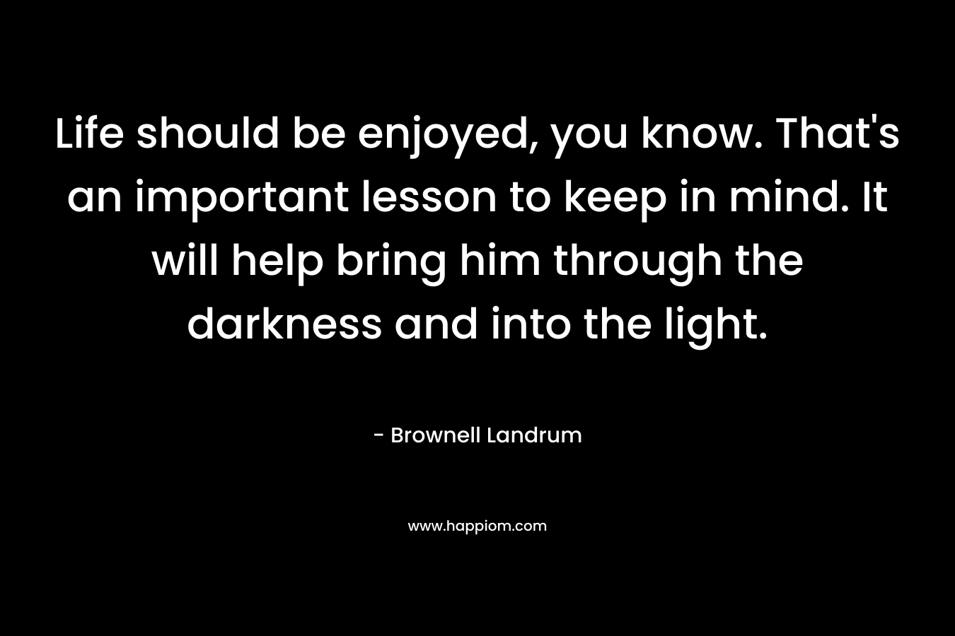 Life should be enjoyed, you know. That’s an important lesson to keep in mind. It will help bring him through the darkness and into the light. – Brownell Landrum