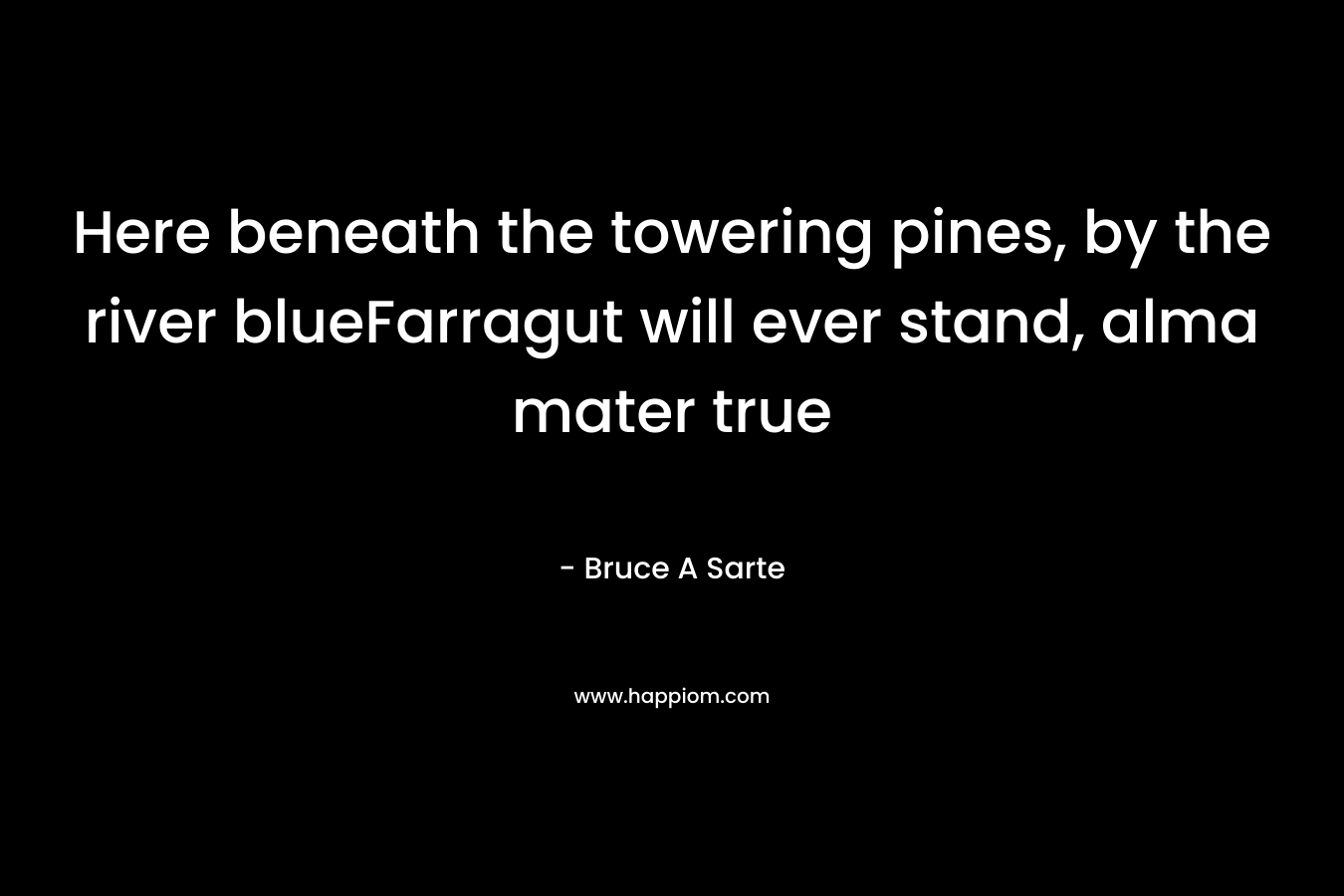 Here beneath the towering pines, by the river blueFarragut will ever stand, alma mater true – Bruce A Sarte