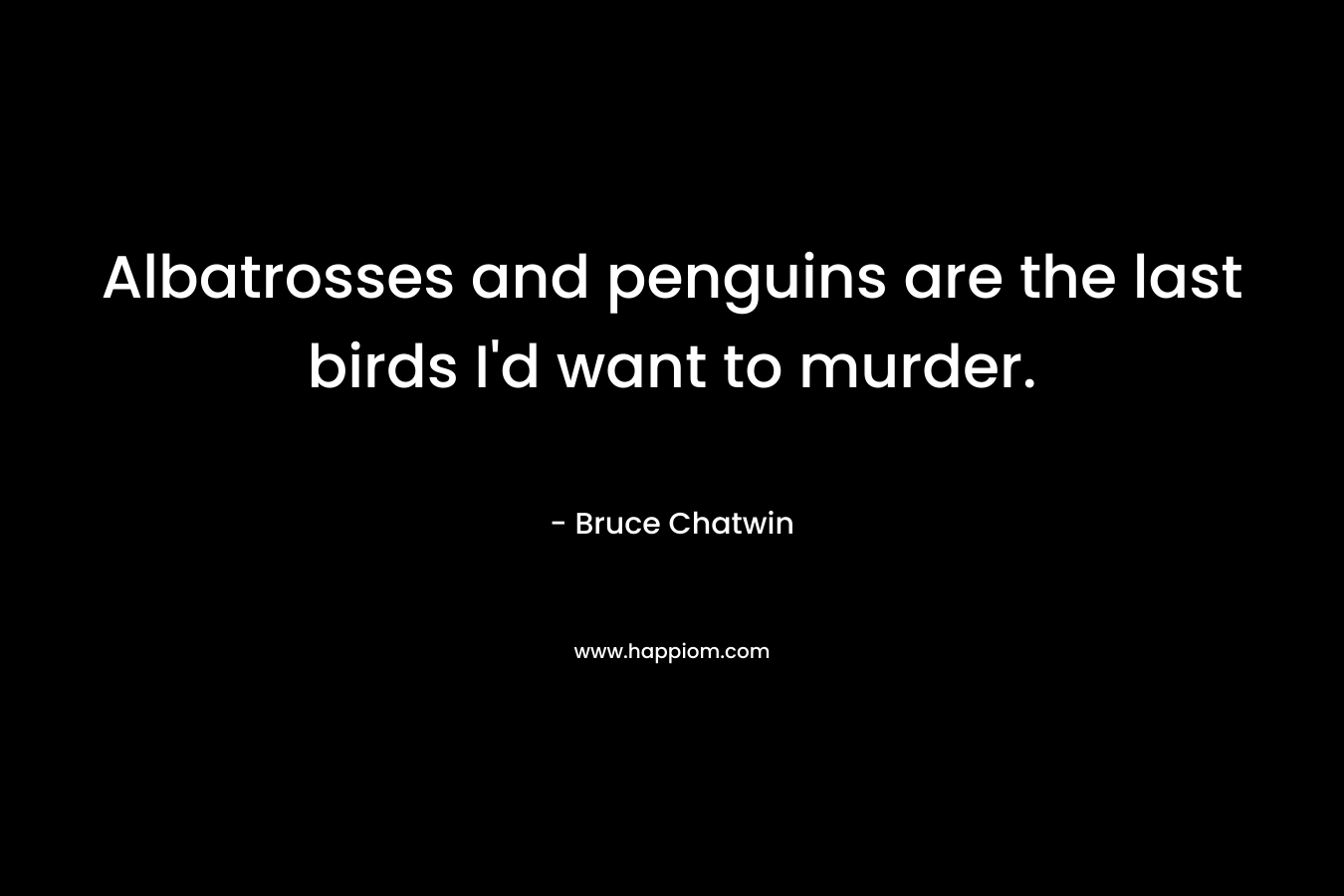 Albatrosses and penguins are the last birds I’d want to murder. – Bruce Chatwin
