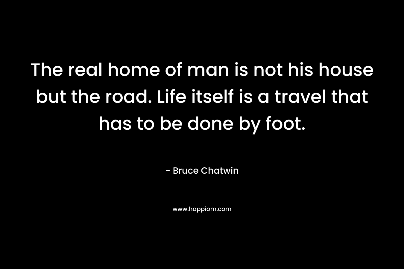 The real home of man is not his house but the road. Life itself is a travel that has to be done by foot.