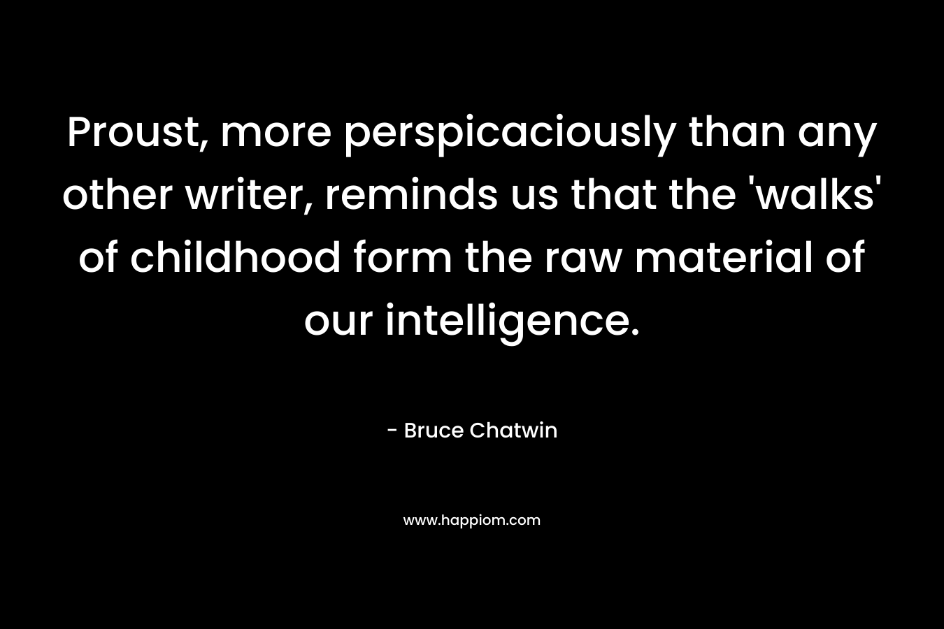 Proust, more perspicaciously than any other writer, reminds us that the ‘walks’ of childhood form the raw material of our intelligence. – Bruce Chatwin