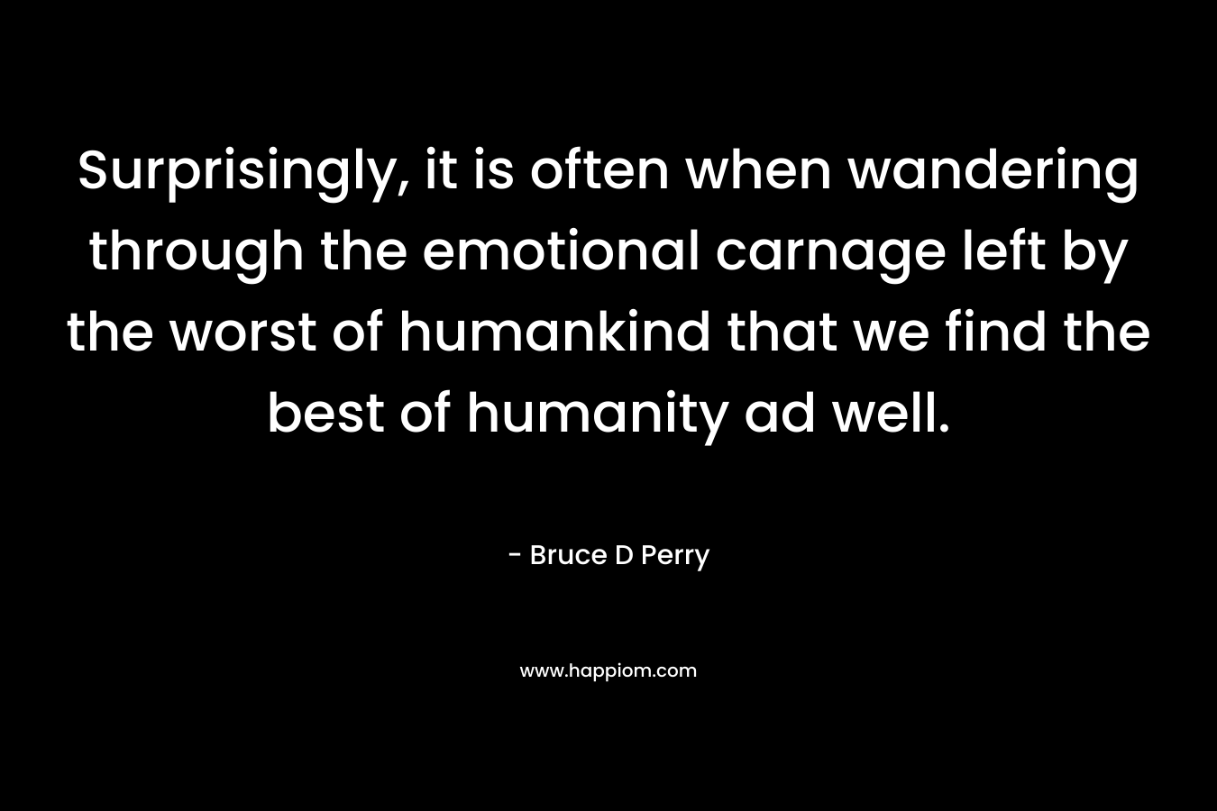Surprisingly, it is often when wandering through the emotional carnage left by the worst of humankind that we find the best of humanity ad well. – Bruce D Perry