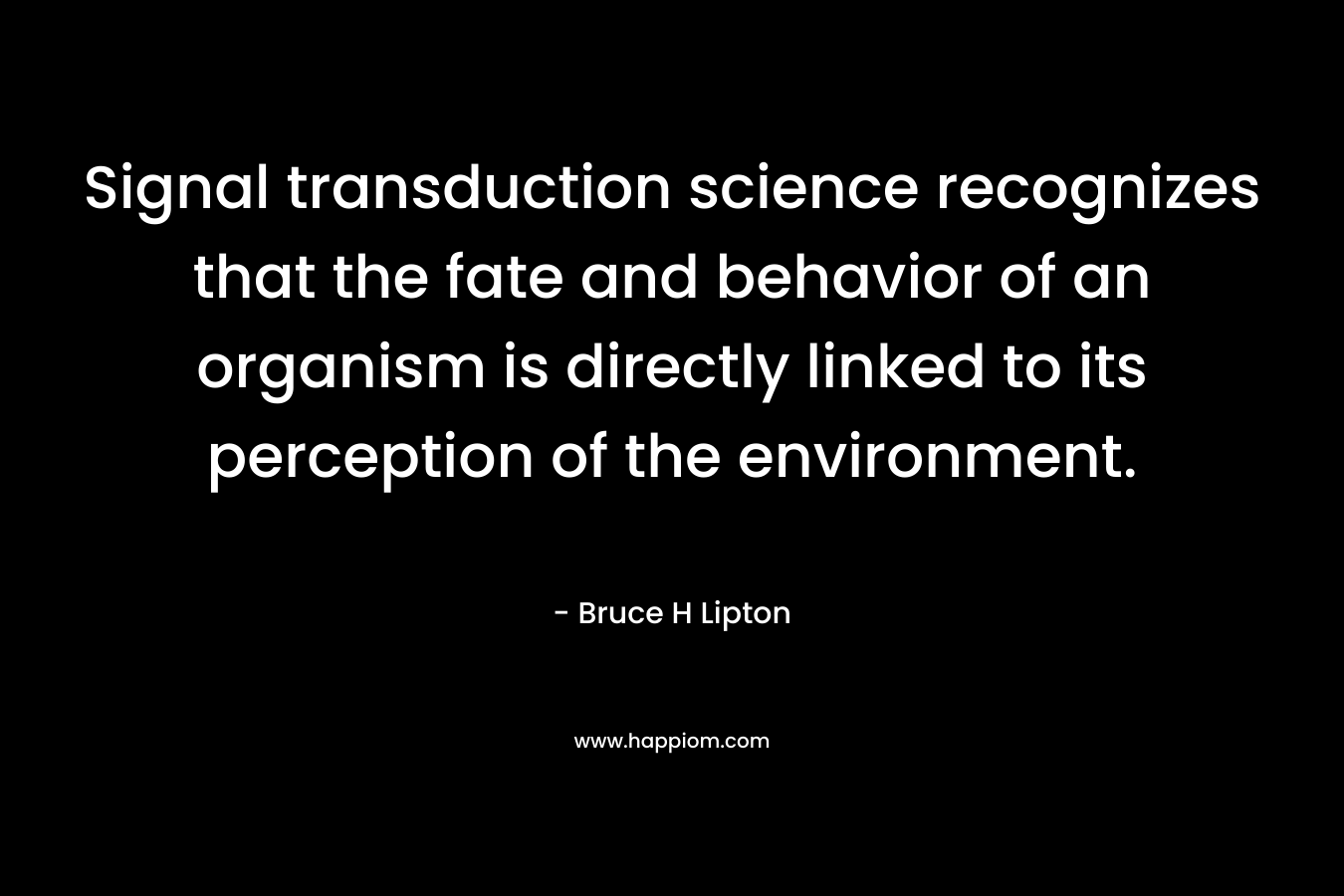 Signal transduction science recognizes that the fate and behavior of an organism is directly linked to its perception of the environment. – Bruce H Lipton
