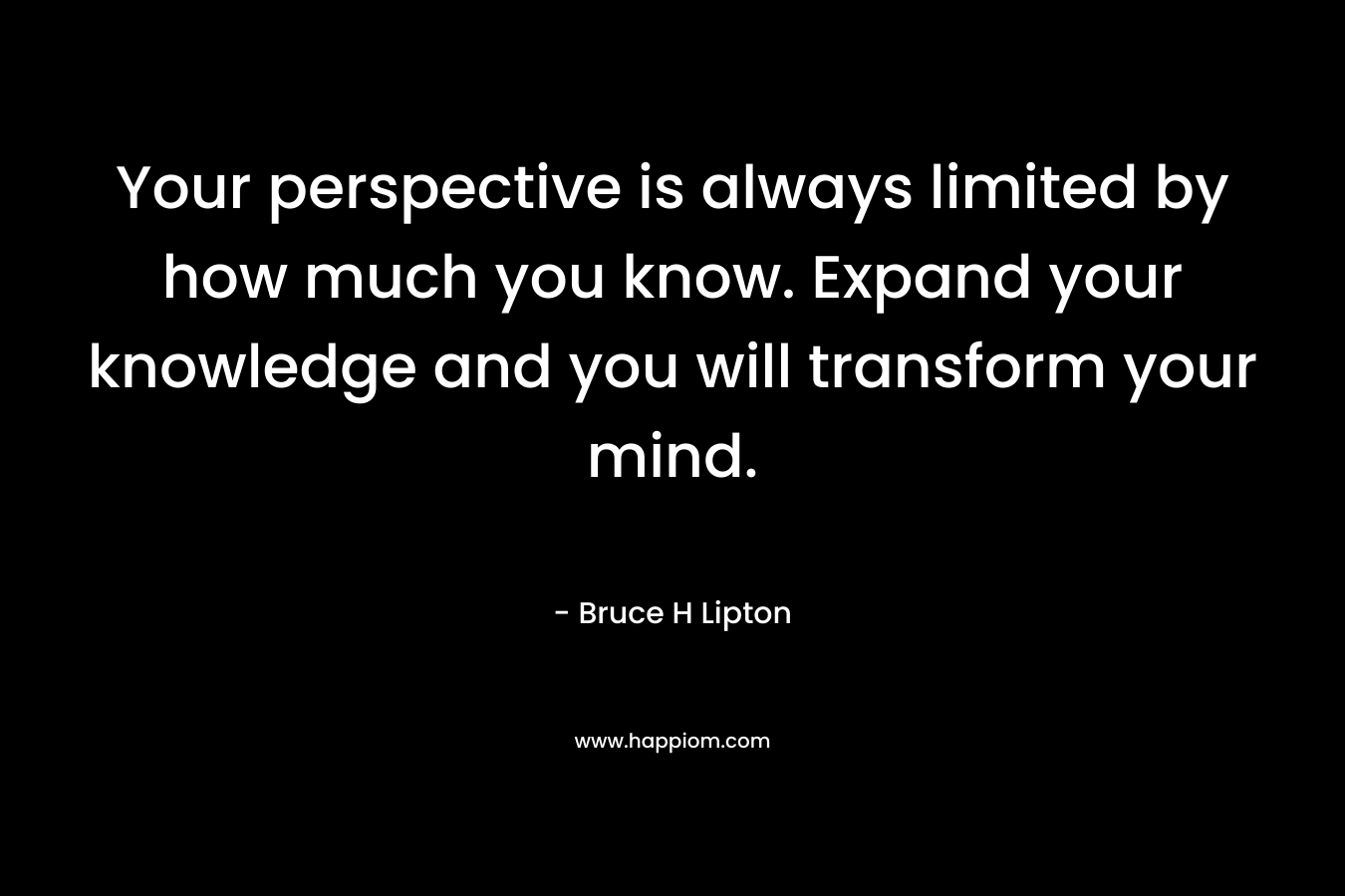 Your perspective is always limited by how much you know. Expand your knowledge and you will transform your mind. – Bruce H Lipton