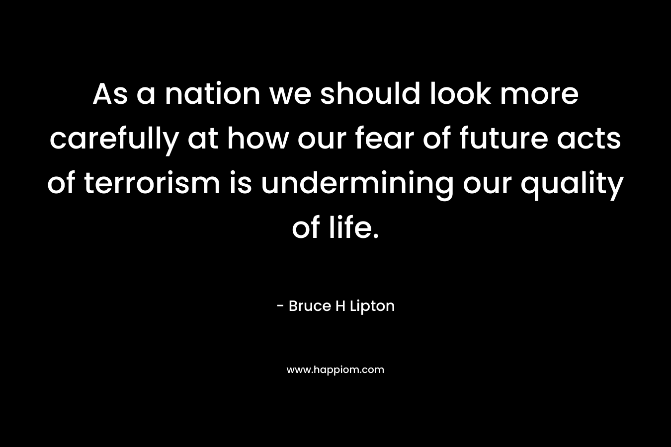 As a nation we should look more carefully at how our fear of future acts of terrorism is undermining our quality of life. – Bruce H Lipton