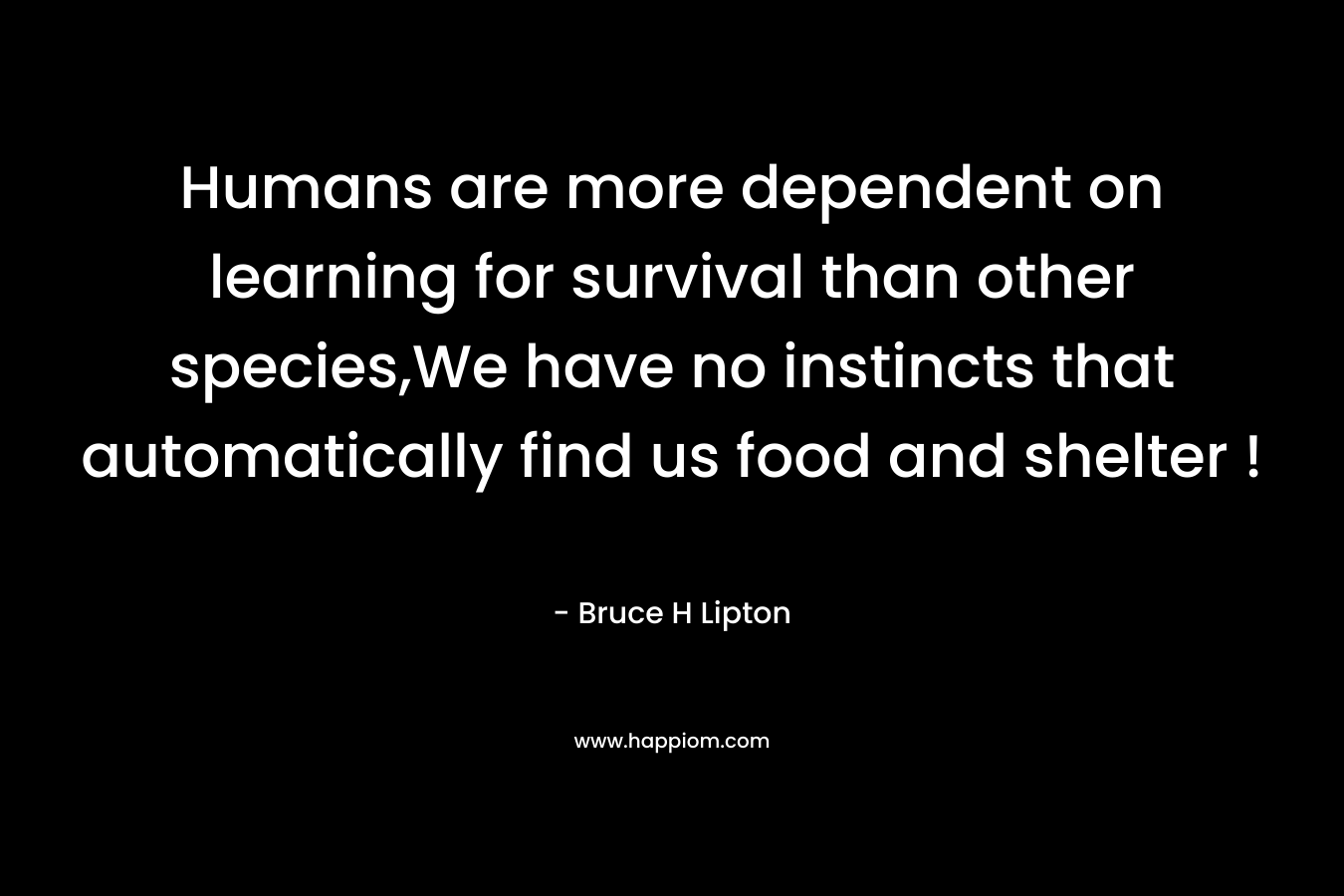 Humans are more dependent on learning for survival than other species,We have no instincts that automatically find us food and shelter !