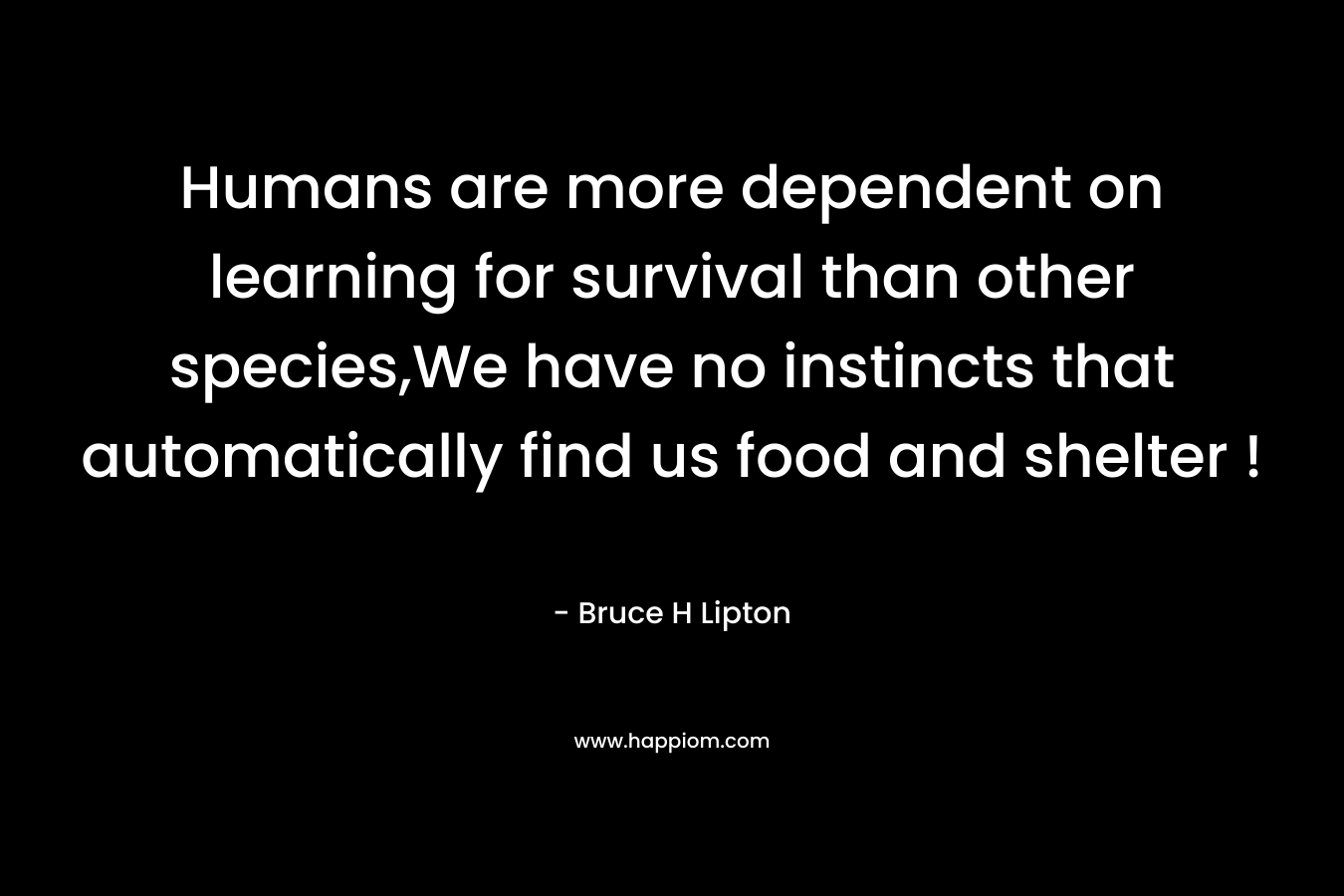 Humans are more dependent on learning for survival than other species,We have no instincts that automatically find us food and shelter ! – Bruce H Lipton