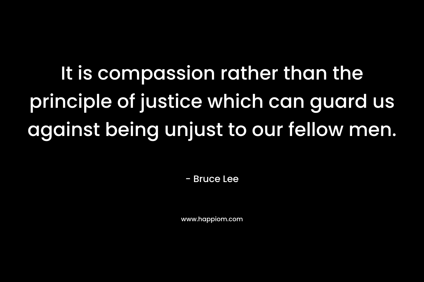 It is compassion rather than the principle of justice which can guard us against being unjust to our fellow men. – Bruce Lee