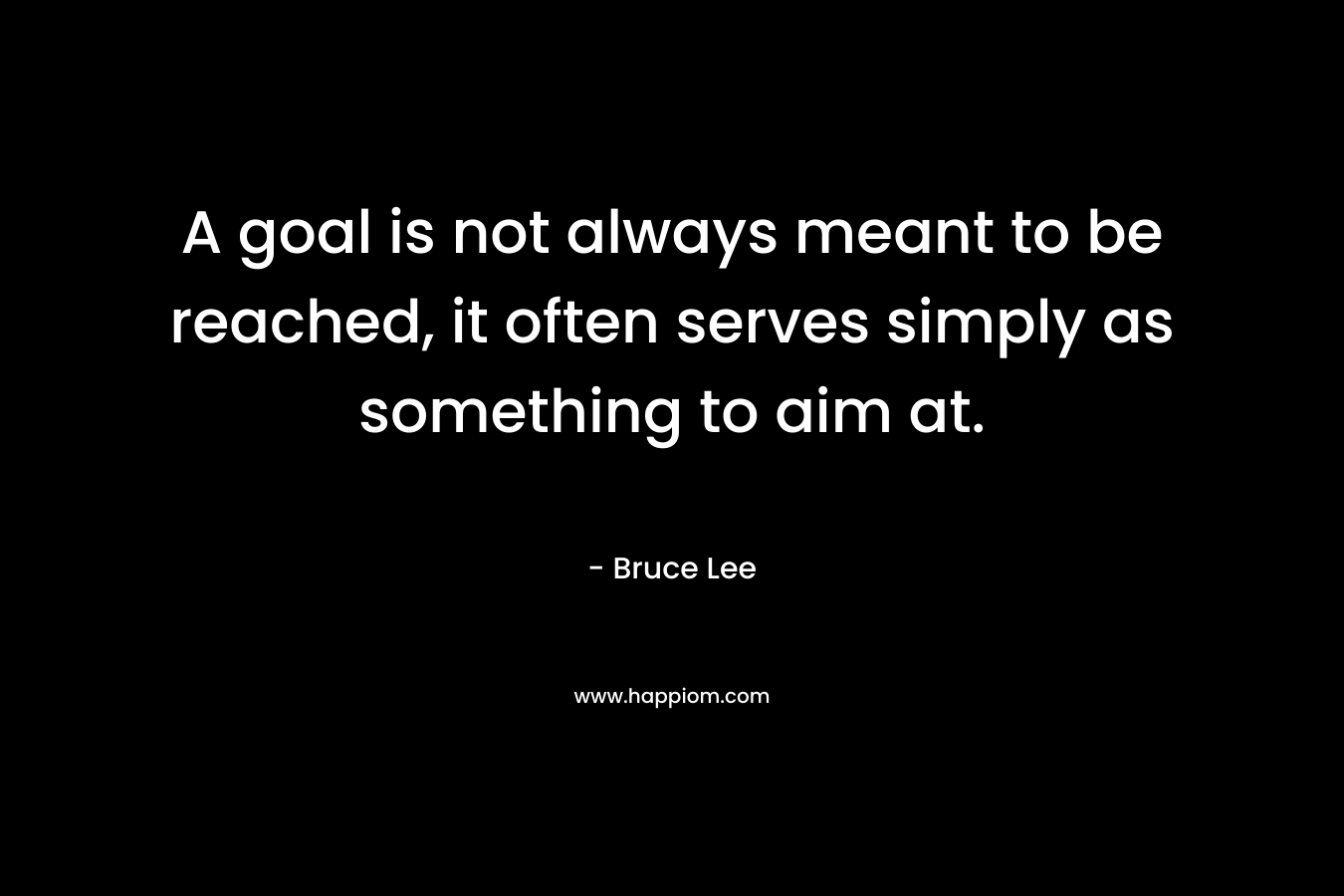 A goal is not always meant to be reached, it often serves simply as something to aim at. – Bruce Lee