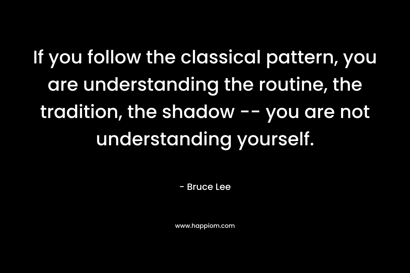 If you follow the classical pattern, you are understanding the routine, the tradition, the shadow — you are not understanding yourself. – Bruce Lee
