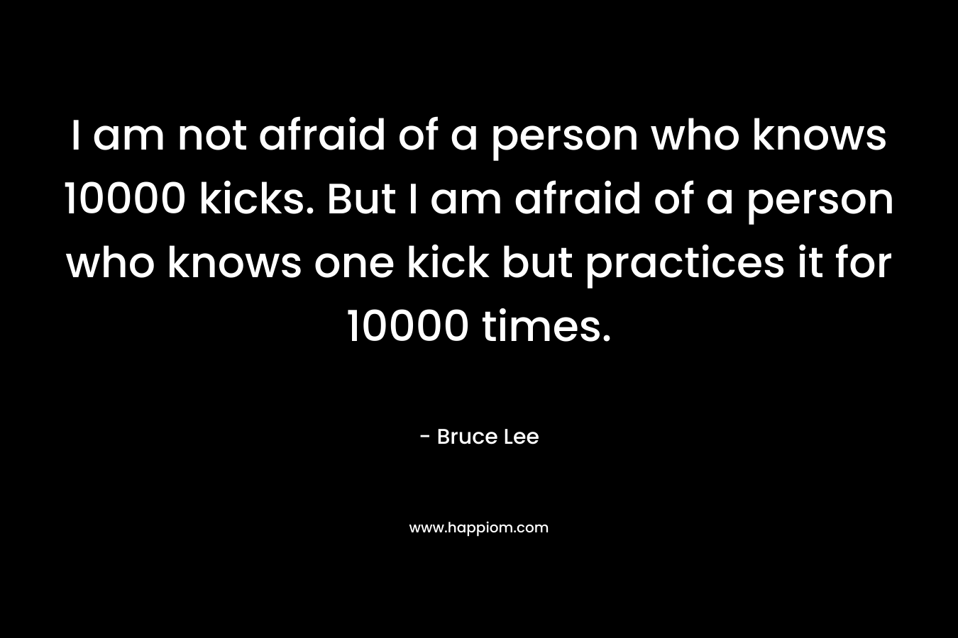 I am not afraid of a person who knows 10000 kicks. But I am afraid of a person who knows one kick but practices it for 10000 times.