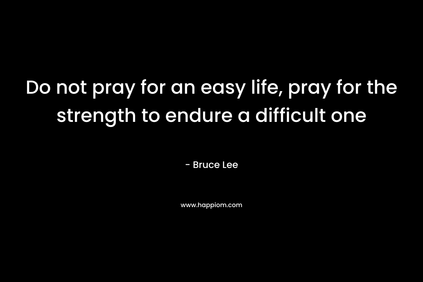 Do not pray for an easy life, pray for the strength to endure a difficult one – Bruce Lee