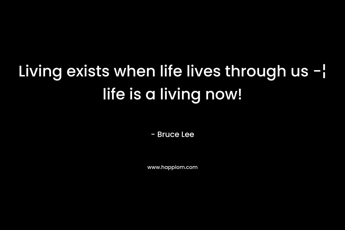 Living exists when life lives through us -¦ life is a living now! – Bruce Lee