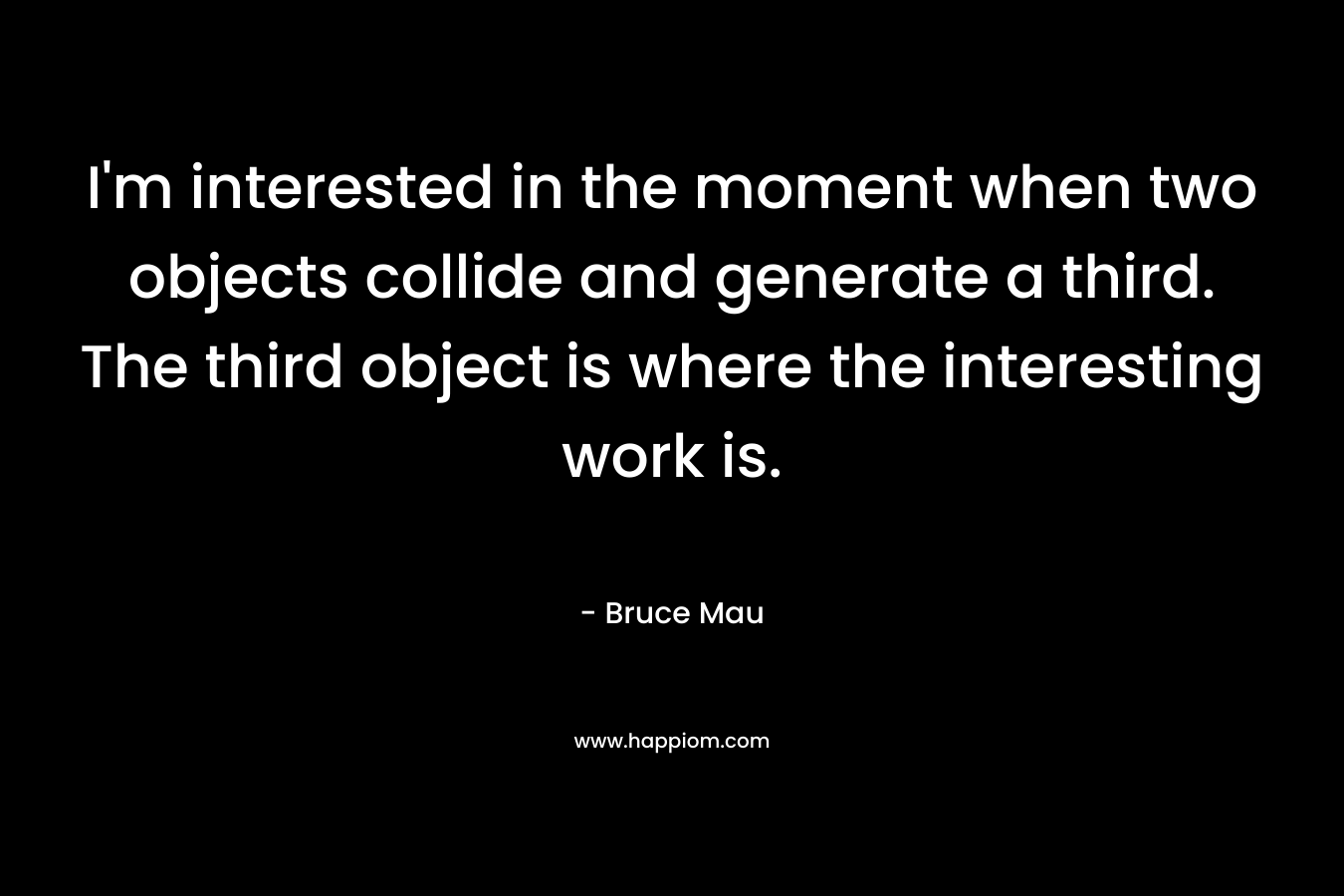 I’m interested in the moment when two objects collide and generate a third. The third object is where the interesting work is. – Bruce Mau