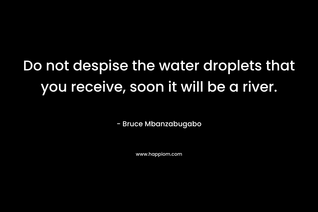 Do not despise the water droplets that you receive, soon it will be a river. – Bruce Mbanzabugabo