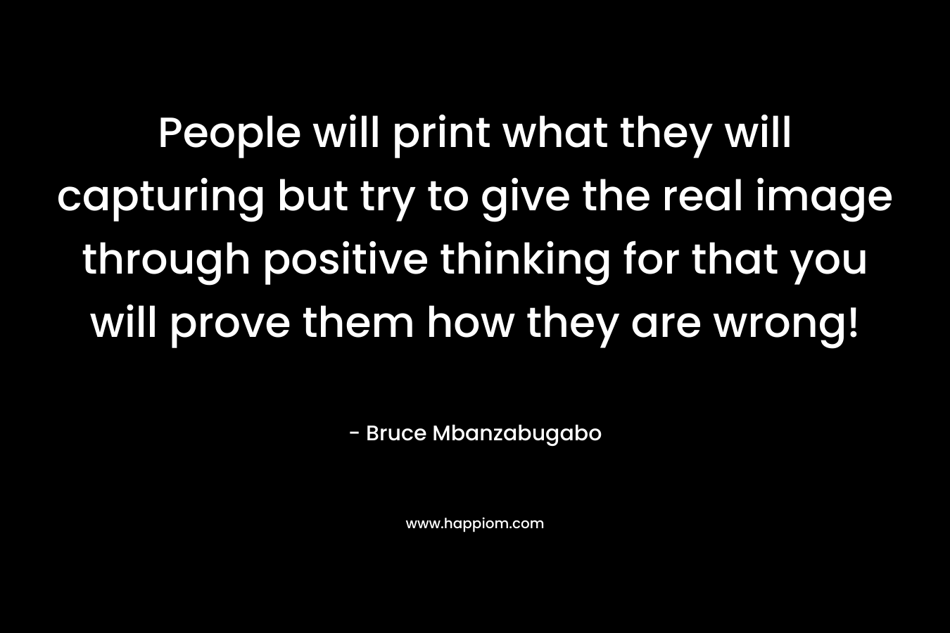 People will print what they will capturing but try to give the real image through positive thinking for that you will prove them how they are wrong! – Bruce Mbanzabugabo