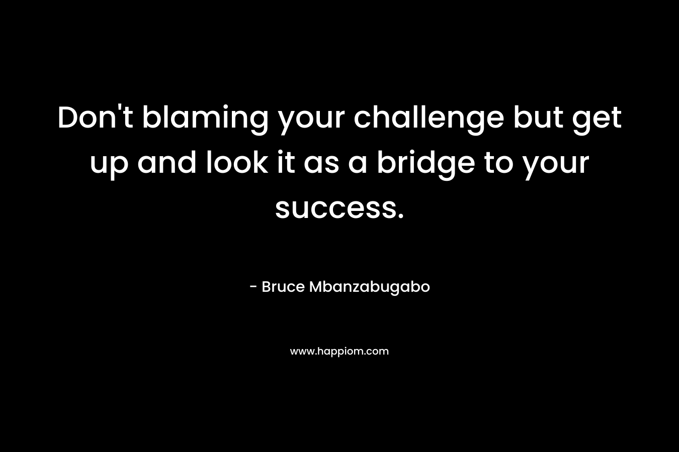 Don't blaming your challenge but get up and look it as a bridge to your success.