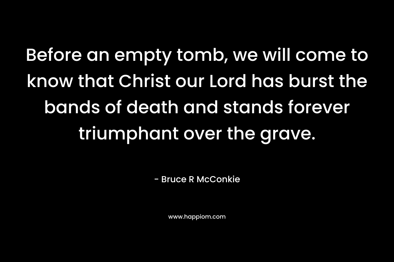 Before an empty tomb, we will come to know that Christ our Lord has burst the bands of death and stands forever triumphant over the grave. – Bruce R McConkie