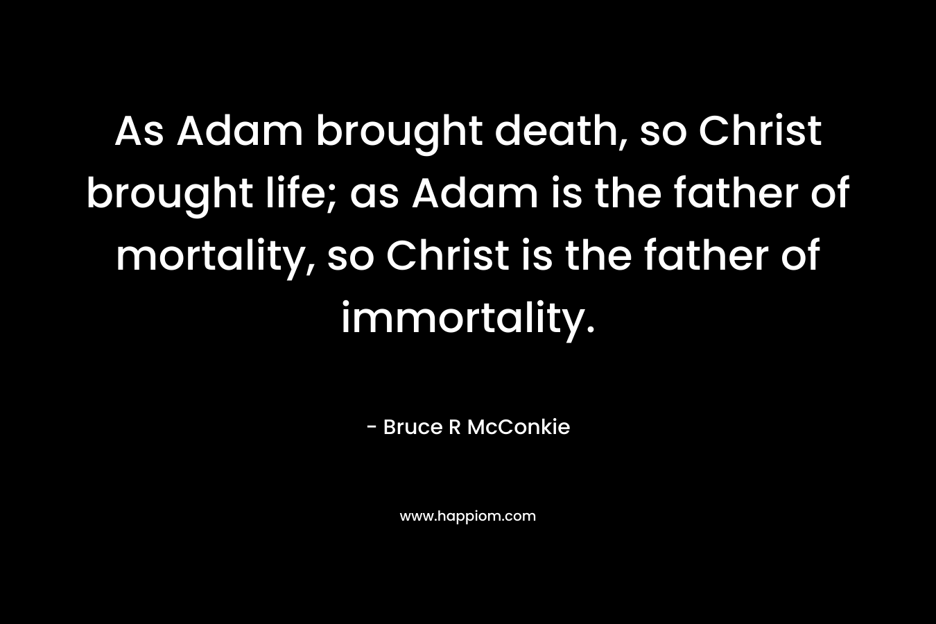 As Adam brought death, so Christ brought life; as Adam is the father of mortality, so Christ is the father of immortality. – Bruce R McConkie