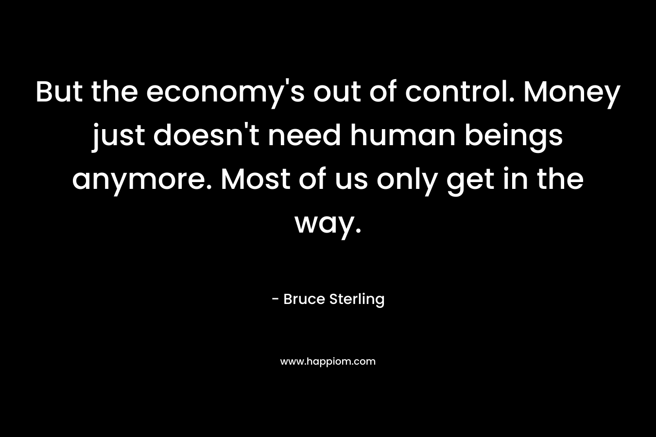 But the economy’s out of control. Money just doesn’t need human beings anymore. Most of us only get in the way. – Bruce Sterling