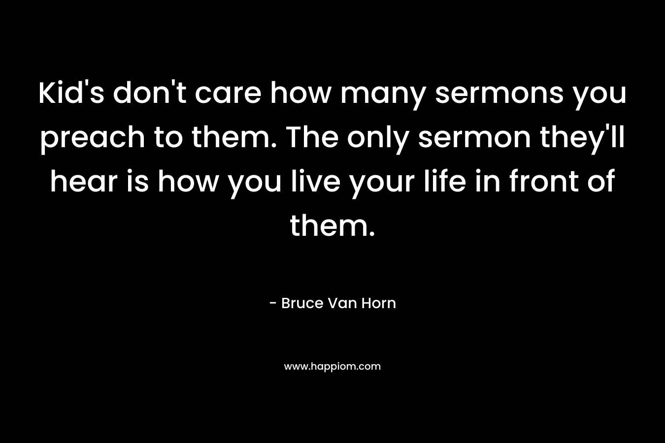 Kid’s don’t care how many sermons you preach to them. The only sermon they’ll hear is how you live your life in front of them. – Bruce Van Horn