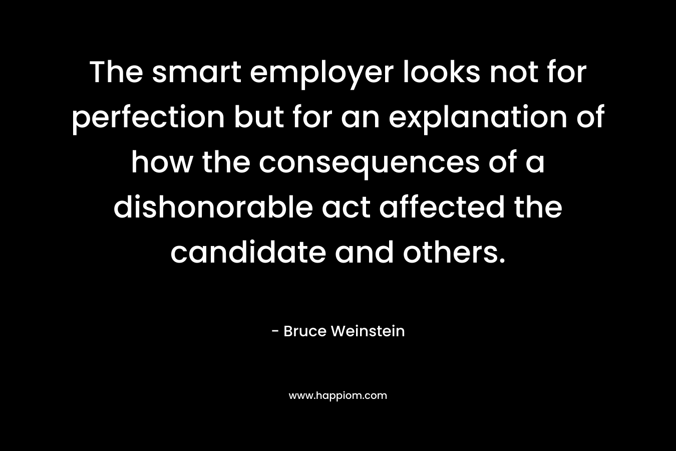 The smart employer looks not for perfection but for an explanation of how the consequences of a dishonorable act affected the candidate and others. – Bruce Weinstein