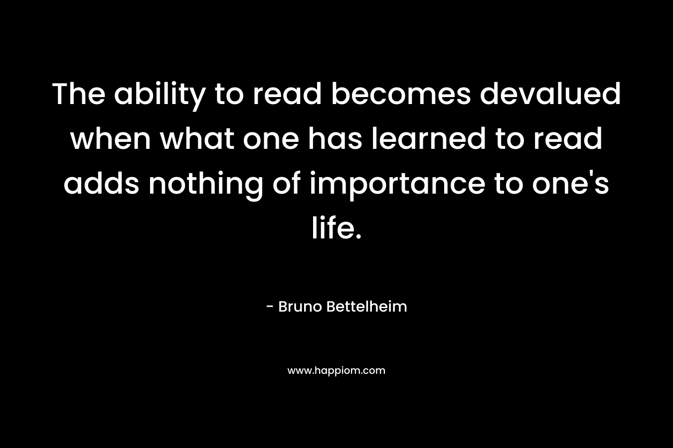 The ability to read becomes devalued when what one has learned to read adds nothing of importance to one’s life. – Bruno Bettelheim