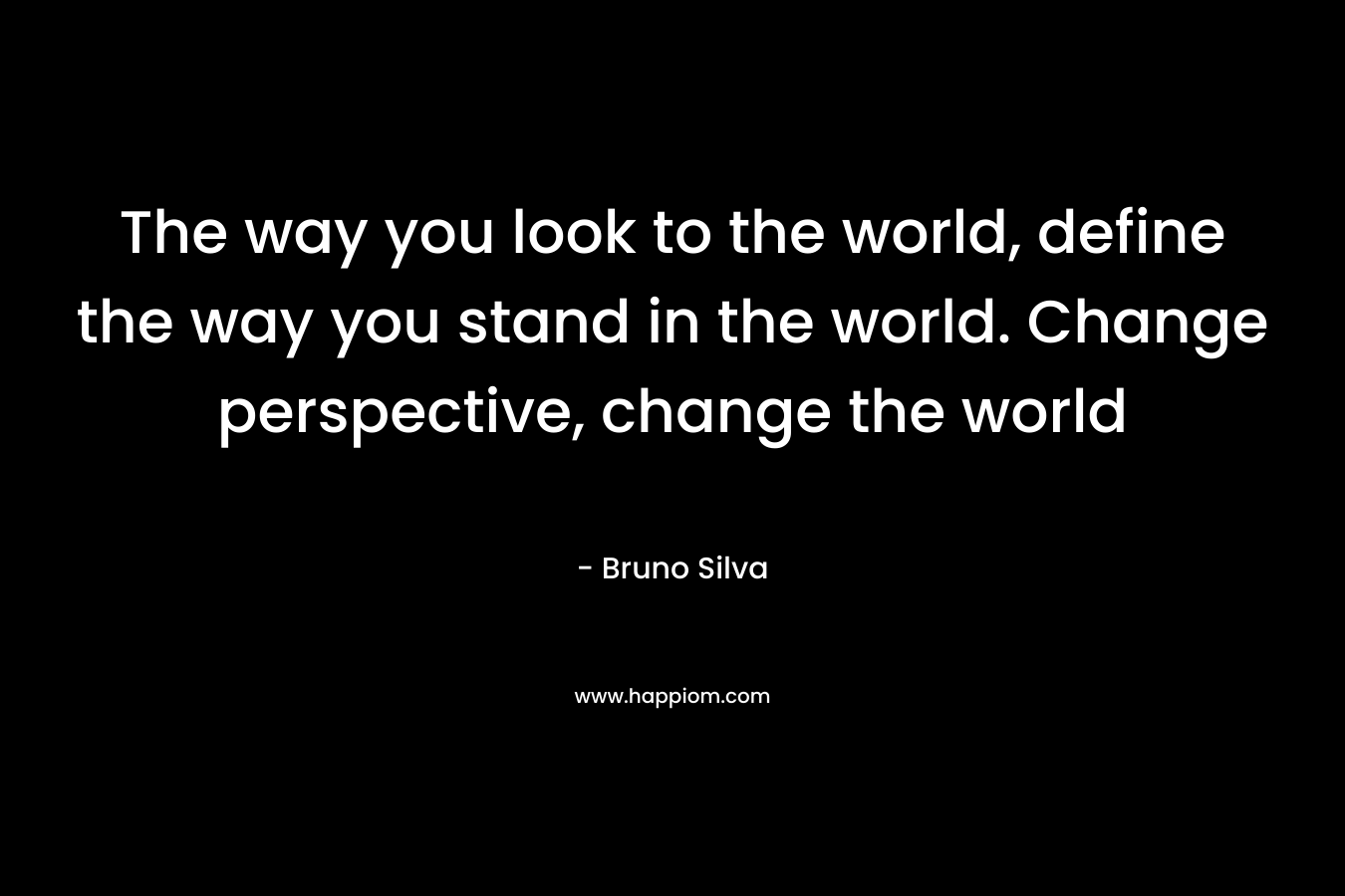 The way you look to the world, define the way you stand in the world. Change perspective, change the world