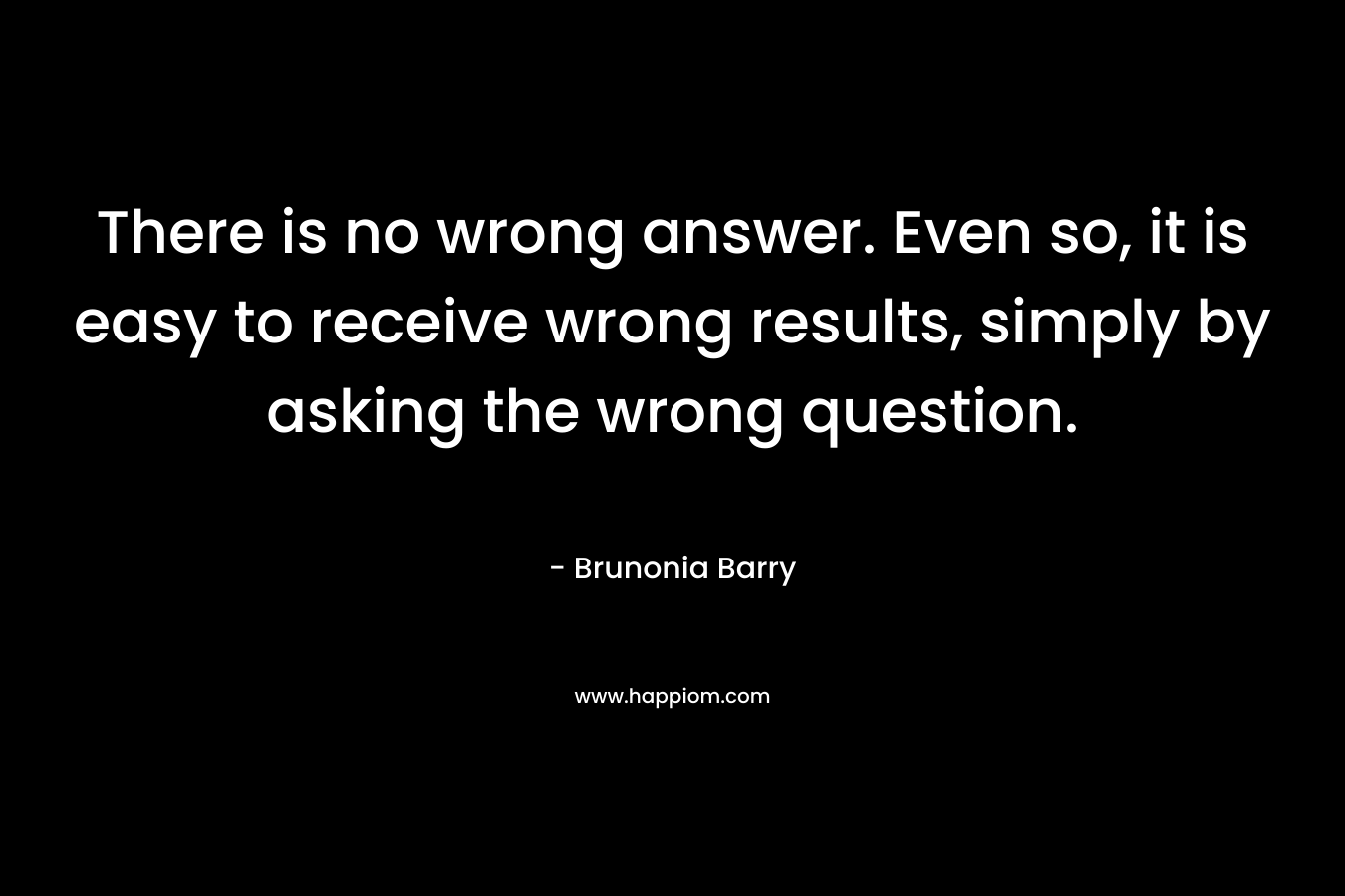 There is no wrong answer. Even so, it is easy to receive wrong results, simply by asking the wrong question. – Brunonia Barry