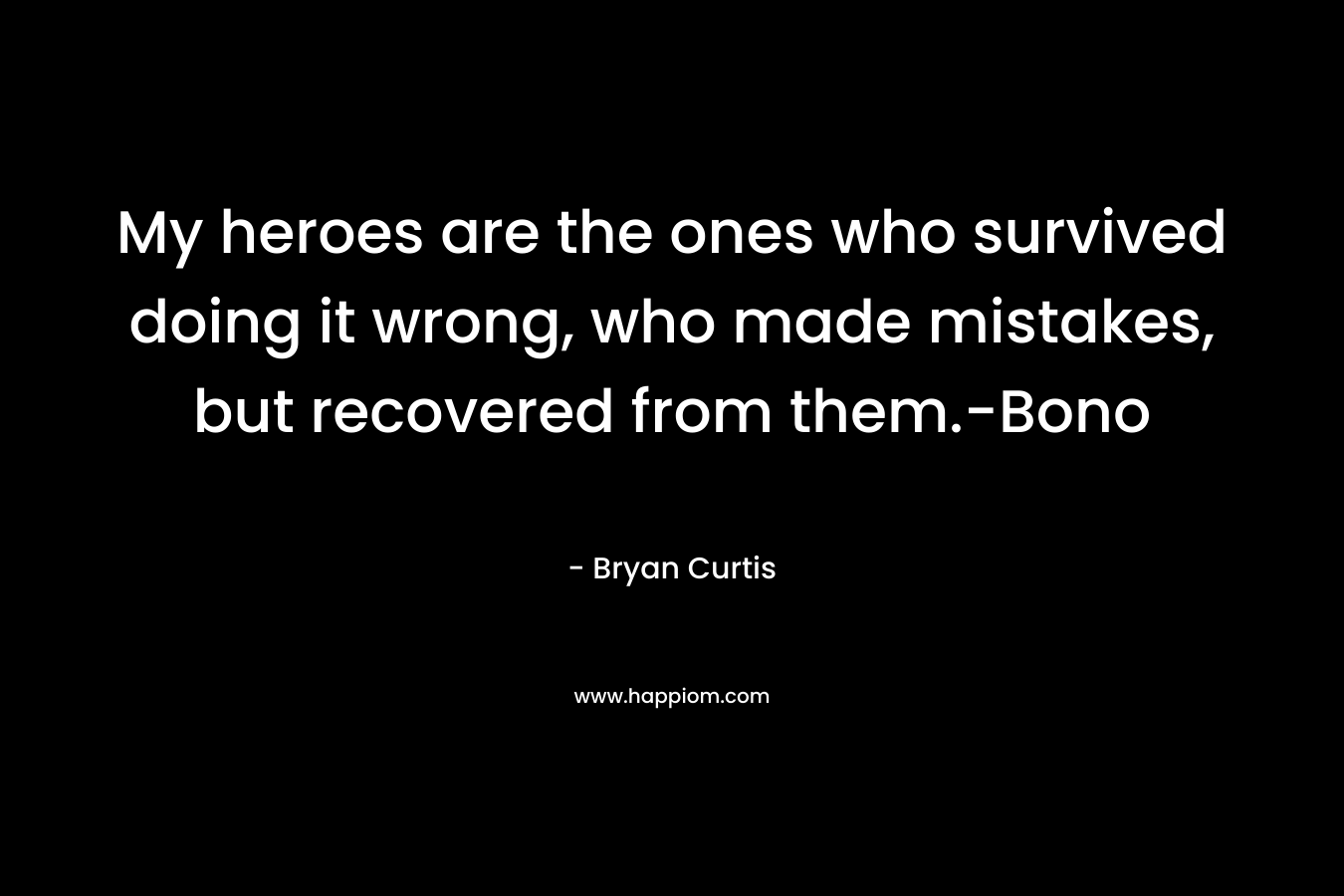 My heroes are the ones who survived doing it wrong, who made mistakes, but recovered from them.-Bono – Bryan Curtis