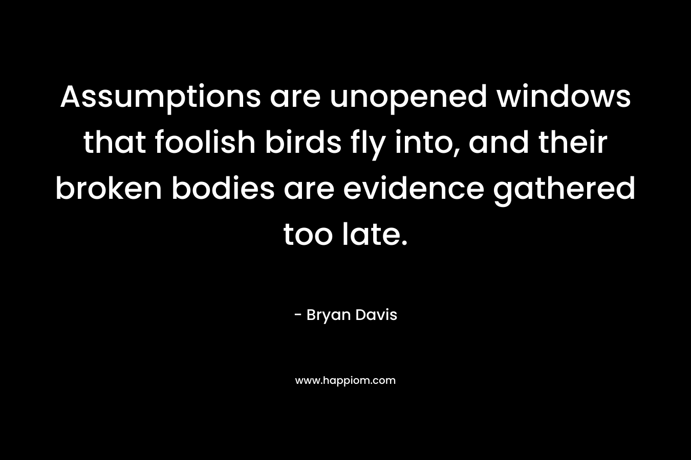 Assumptions are unopened windows that foolish birds fly into, and their broken bodies are evidence gathered too late. – Bryan Davis