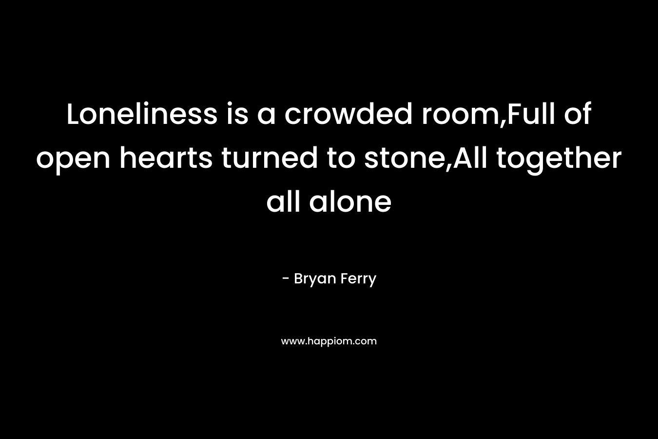 Loneliness is a crowded room,Full of open hearts turned to stone,All together all alone – Bryan Ferry