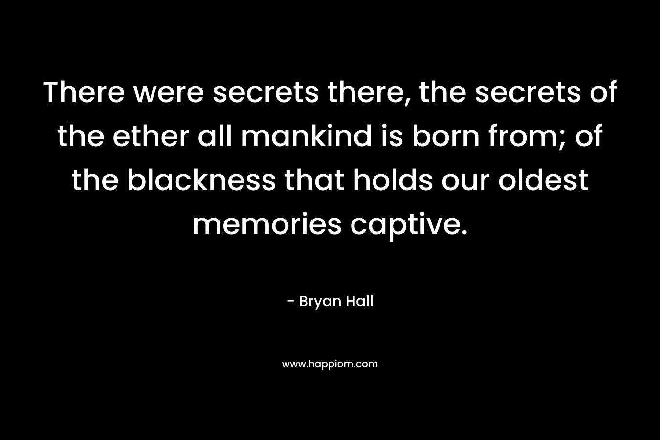 There were secrets there, the secrets of the ether all mankind is born from; of the blackness that holds our oldest memories captive.
