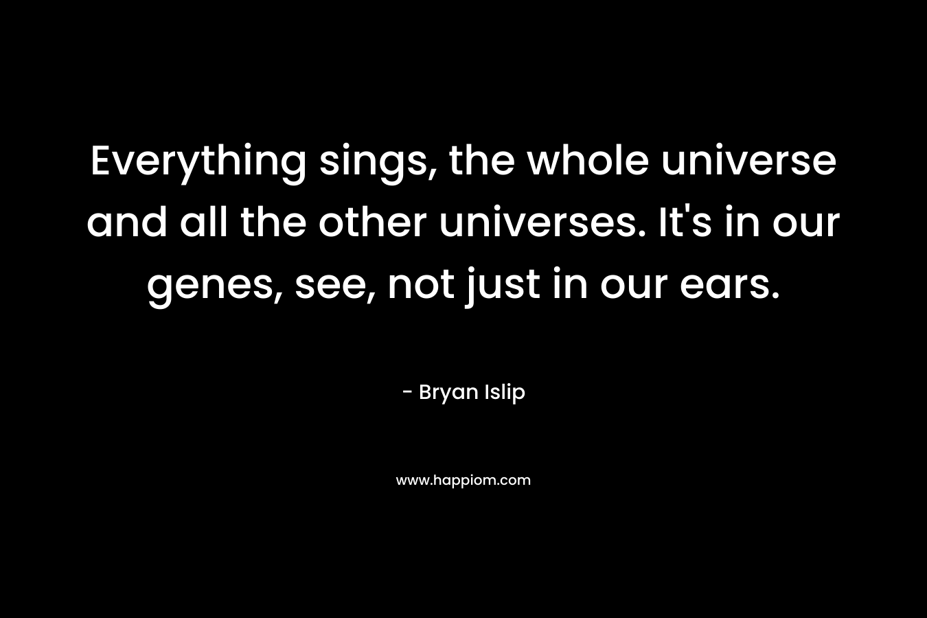 Everything sings, the whole universe and all the other universes. It's in our genes, see, not just in our ears.
