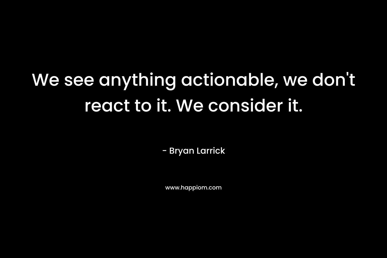 We see anything actionable, we don’t react to it. We consider it. – Bryan Larrick