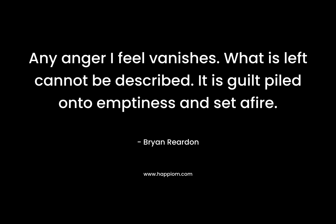 Any anger I feel vanishes. What is left cannot be described. It is guilt piled onto emptiness and set afire. – Bryan Reardon