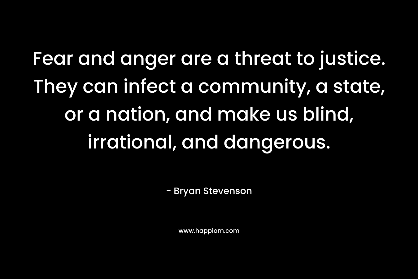 Fear and anger are a threat to justice. They can infect a community, a state, or a nation, and make us blind, irrational, and dangerous. – Bryan Stevenson