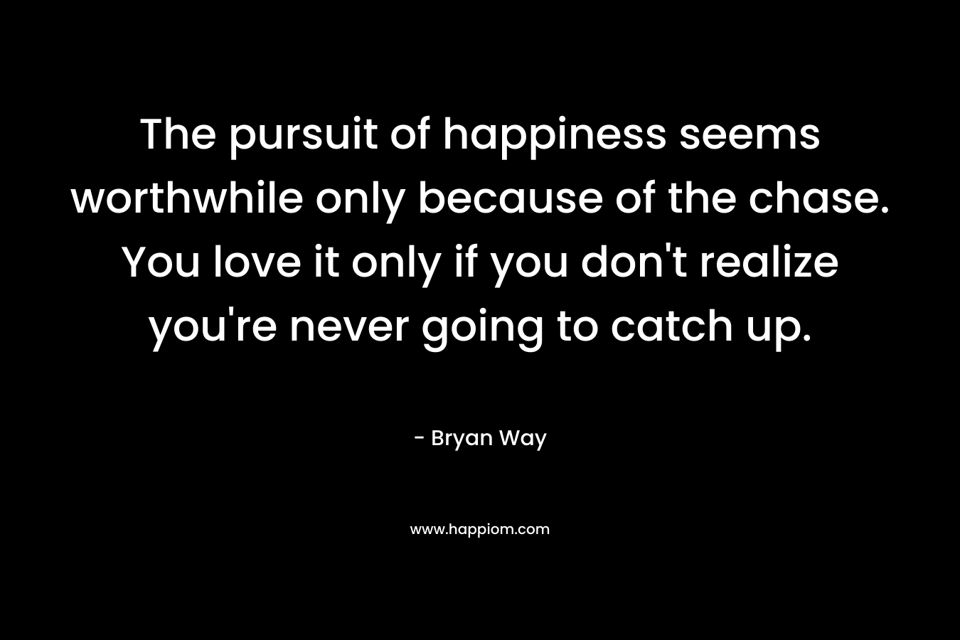 The pursuit of happiness seems worthwhile only because of the chase. You love it only if you don’t realize you’re never going to catch up. – Bryan Way