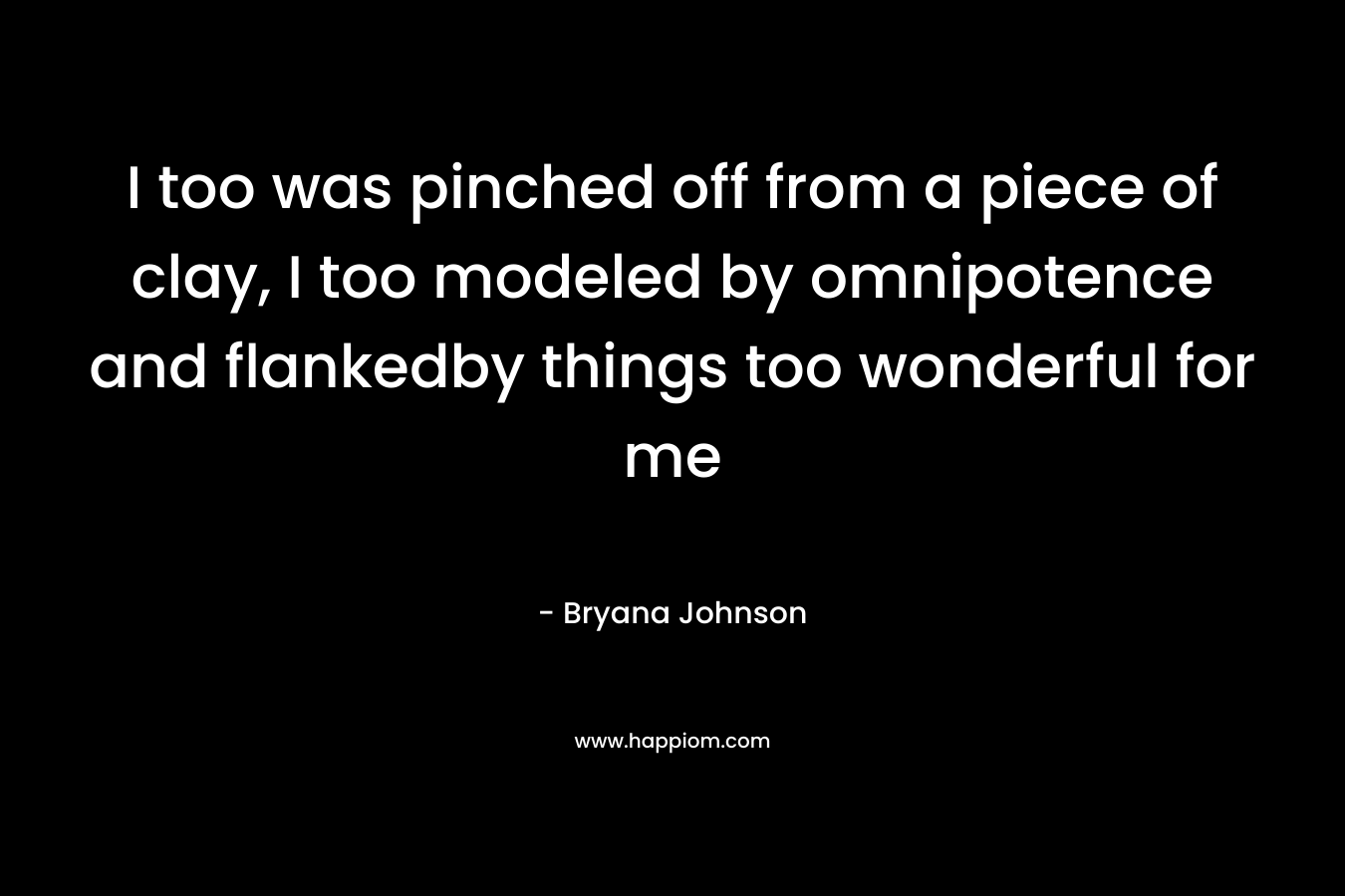 I too was pinched off from a piece of clay, I too modeled by omnipotence and flankedby things too wonderful for me – Bryana Johnson