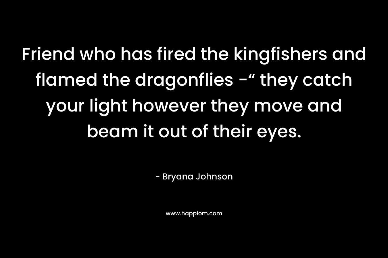 Friend who has fired the kingfishers and flamed the dragonflies -“ they catch your light however they move and beam it out of their eyes. – Bryana Johnson